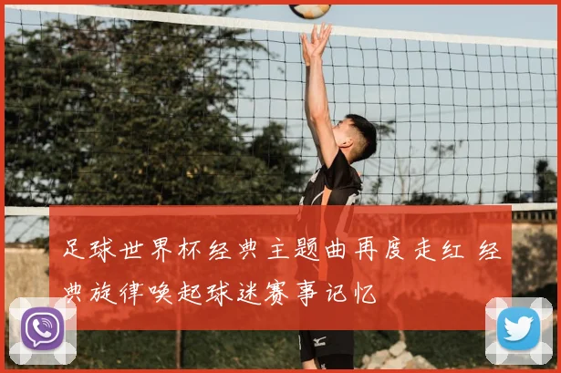 足球世界杯经典主题曲再度走红 经典旋律唤起球迷赛事记忆