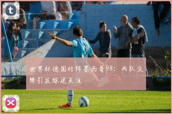 世界杯德国对阵墨西哥98：两队交锋引发球迷关注