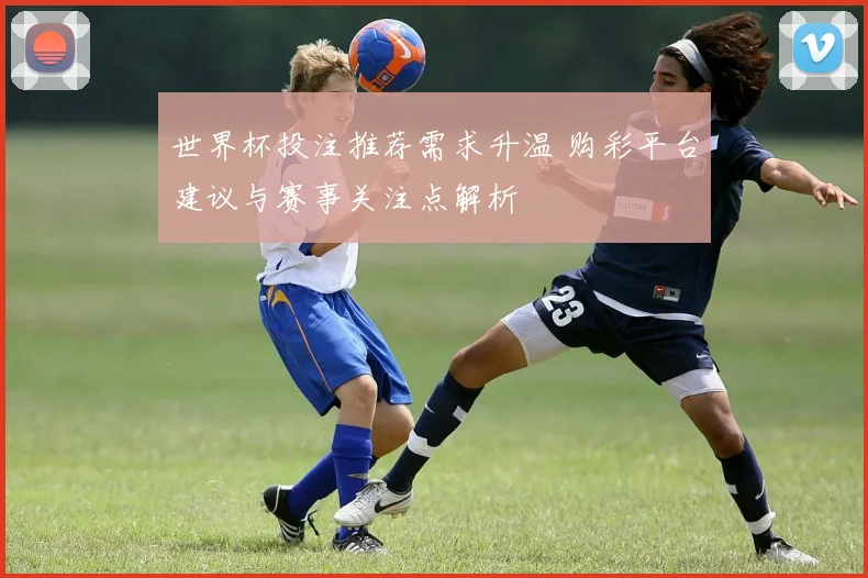 世界杯投注推荐需求升温 购彩平台建议与赛事关注点解析