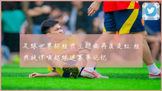 足球世界杯经典主题曲再度走红 经典旋律唤起球迷赛事记忆