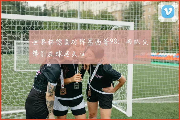 世界杯德国对阵墨西哥98：两队交锋引发球迷关注