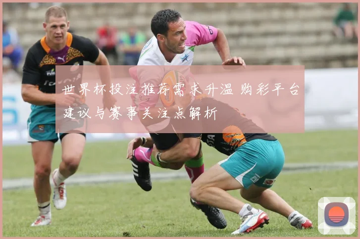 世界杯投注推荐需求升温 购彩平台建议与赛事关注点解析