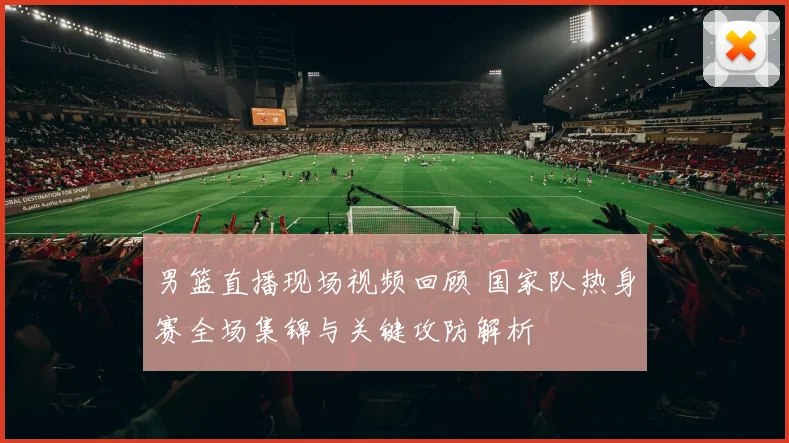 男篮直播现场视频回顾 国家队热身赛全场集锦与关键攻防解析
