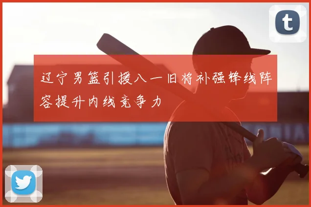 辽宁男篮引援八一旧将补强锋线阵容提升内线竞争力