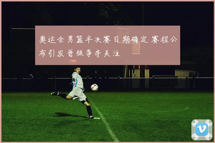 奥运会男篮半决赛日期确定 赛程公布引发晋级争夺关注