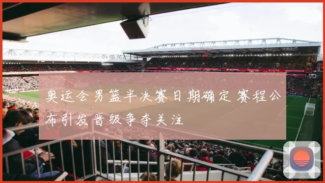 奥运会男篮半决赛日期确定 赛程公布引发晋级争夺关注