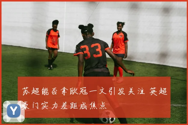 苏超能否拿欧冠一文引发关注 英超豪门实力差距成焦点