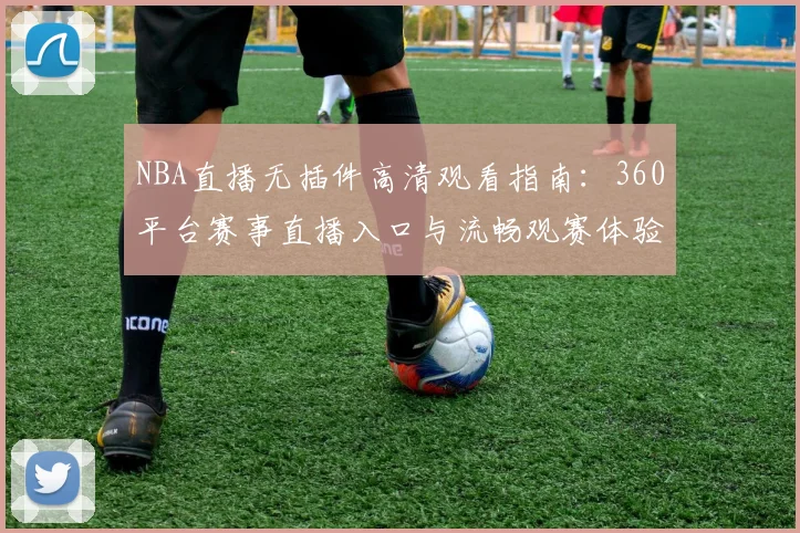 NBA直播无插件高清观看指南:360平台赛事直播入口与流畅观赛体验解析