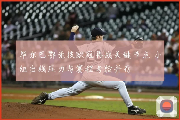 毕尔巴鄂竞技欧冠再战关键节点 小组出线压力与赛程考验并存