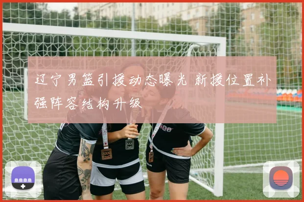 辽宁男篮引援动态曝光 新援位置补强阵容结构升级