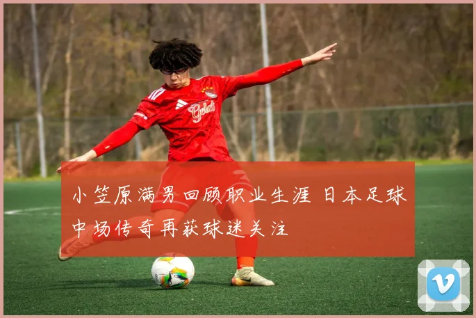 小笠原满男回顾职业生涯 日本足球中场传奇再获球迷关注
