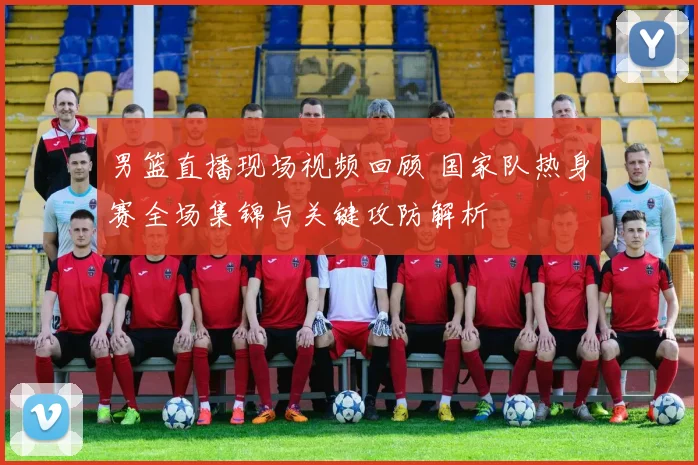 男篮直播现场视频回顾 国家队热身赛全场集锦与关键攻防解析