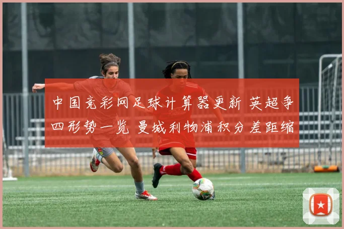 中国竞彩网足球计算器更新 英超争四形势一览 曼城利物浦积分差距缩小