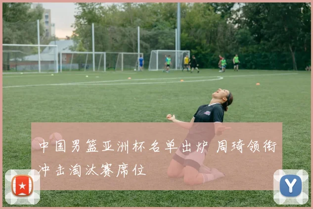 中国男篮亚洲杯名单出炉 周琦领衔冲击淘汰赛席位